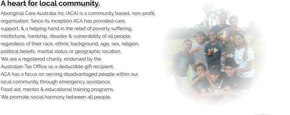 A heart for local community. Aboriginal Care Australia Inc (ACA) is a community based, non-profit,  organisation. Since its inception ACA has provided care,  support, & a helping hand in the relief of poverty suffering,  misfortune, hardship, disaster & vulnerability of all people  regardless of their race, ethnic background, age, sex, religion,  political beliefs, marital status or geographic location.  We are a registered charity, endorsed by the  Australian Tax Office as a deductible gift recipient.  ACA has a focus on serving disadvantaged people within our  local community through emergency assistance.  Food aid, mentor & educational training programs.   We promote social harmony between all people.