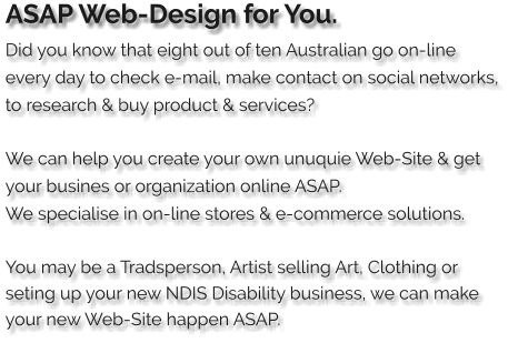ASAP Web-Design for You. Did you know that eight out of ten Australian go on-line every day to check e-mail, make contact on social networks, to research & buy product & services?  We can help you create your own unuquie Web-Site & get your busines or organization online ASAP. We specialise in on-line stores & e-commerce solutions.     You may be a Tradsperson, Artist selling Art, Clothing or seting up your new NDIS Disability business, we can make your new Web-Site happen ASAP.