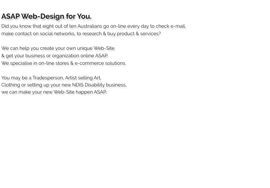 ASAP Web-Design for You. Did you know that eight out of ten Australians go on-line every day to check e-mail, make contact on social networks, to research & buy product & services?  We can help you create your own unique Web-Site  & get your business or organization online ASAP. We specialise in on-line stores & e-commerce solutions.     You may be a Tradesperson, Artist selling Art,  Clothing or setting up your new NDIS Disability business,  we can make your new Web-Site happen ASAP.